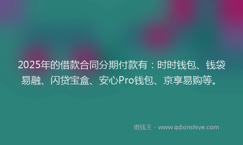 2025年的借款合同分期付款有：时时钱包、钱袋易融、闪贷宝盒、安心Pro钱包、京享易购等。