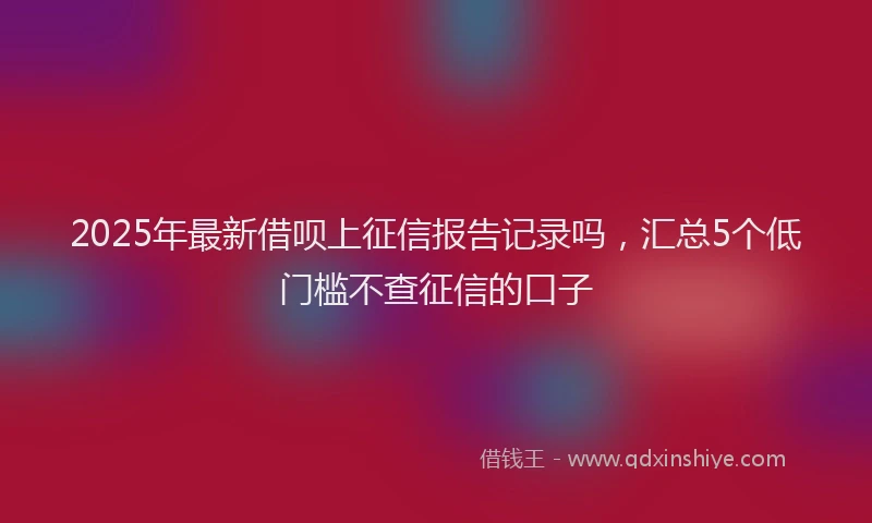 2025年最新借呗上征信报告记录吗，汇总5个低门槛不查征信的口子