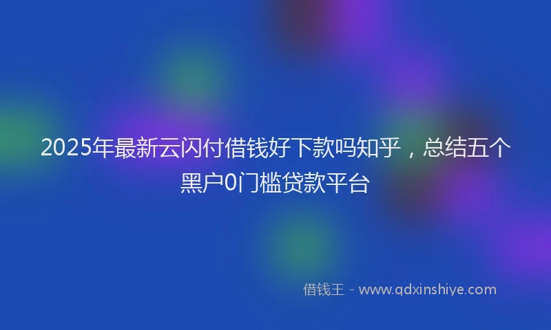 2025年最新云闪付借钱好下款吗知乎，总结五个黑户0门槛贷款平台