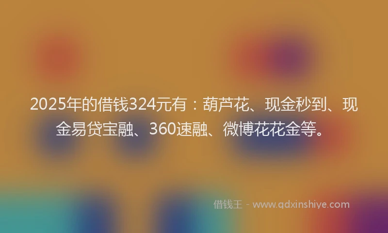 2025年的借钱324元有：葫芦花、现金秒到、现金易贷宝融、360速融、微博花花金等。