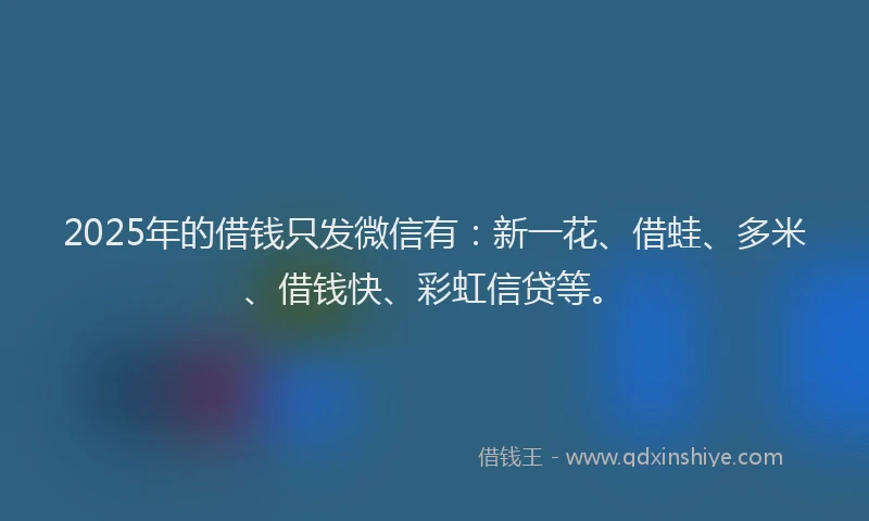 2025年的借钱只发微信有：新一花、借蛙、多米、借钱快、彩虹信贷等。