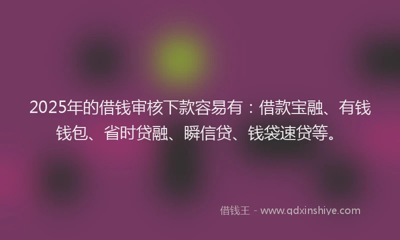 2025年的借钱审核下款容易有：借款宝融、有钱钱包、省时贷融、瞬信贷、钱袋速贷等。