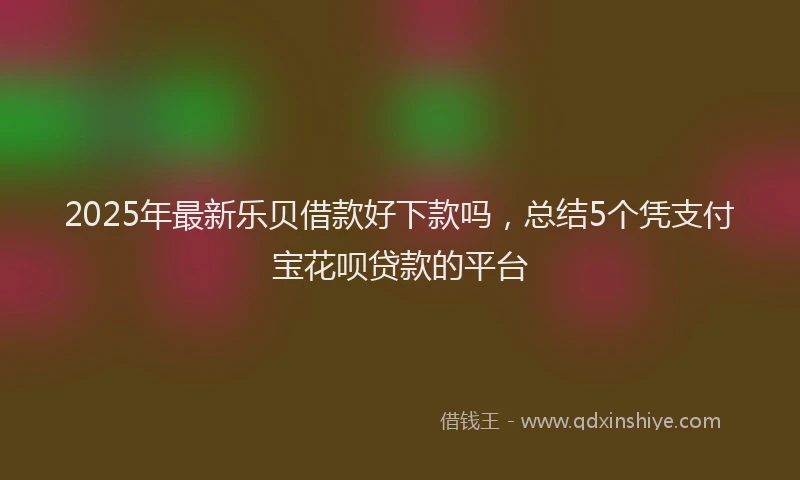 2025年最新乐贝借款好下款吗，总结5个凭支付宝花呗贷款的平台
