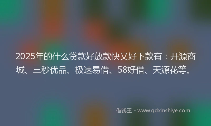 2025年的什么贷款好放款快又好下款有：开源商城、三秒优品、极速易借、58好借、天源花等。