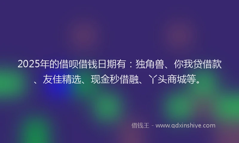 2025年的借呗借钱日期有：独角兽、你我贷借款、友佳精选、现金秒借融、丫头商城等。