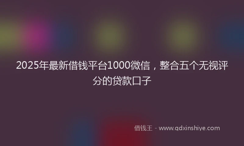 2025年最新借钱平台1000微信，整合五个无视评分的贷款口子