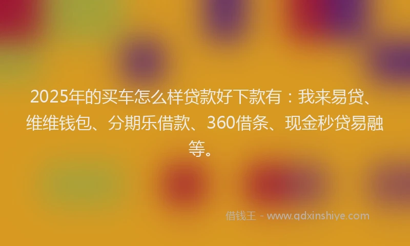 2025年的买车怎么样贷款好下款有：我来易贷、维维钱包、分期乐借款、360借条、现金秒贷易融等。