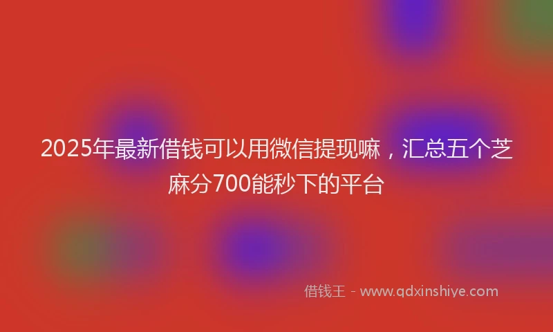 2025年最新借钱可以用微信提现嘛，汇总五个芝麻分700能秒下的平台
