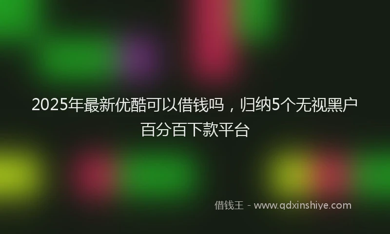 2025年最新优酷可以借钱吗，归纳5个无视黑户百分百下款平台