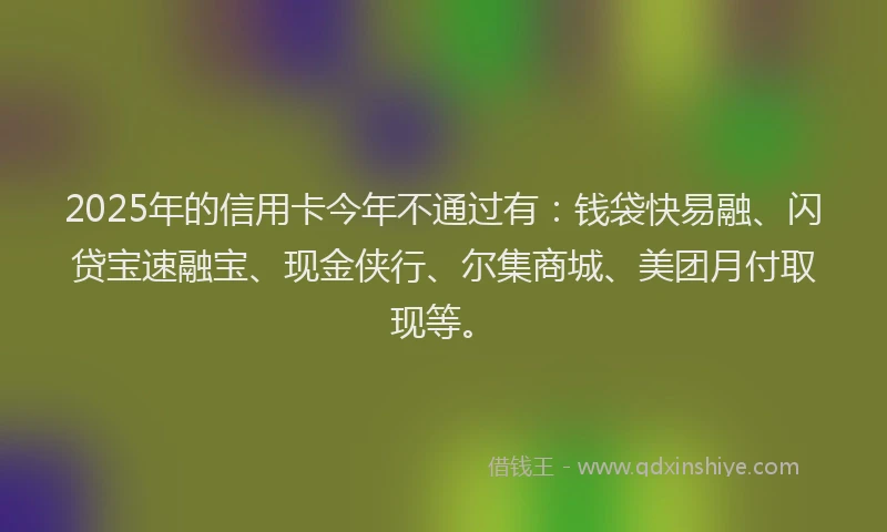 2025年的信用卡今年不通过有：钱袋快易融、闪贷宝速融宝、现金侠行、尔集商城、美团月付取现等。