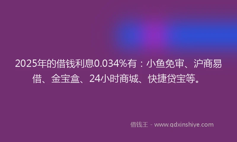 2025年的借钱利息0.034%有：小鱼免审、沪商易借、金宝盒、24小时商城、快捷贷宝等。