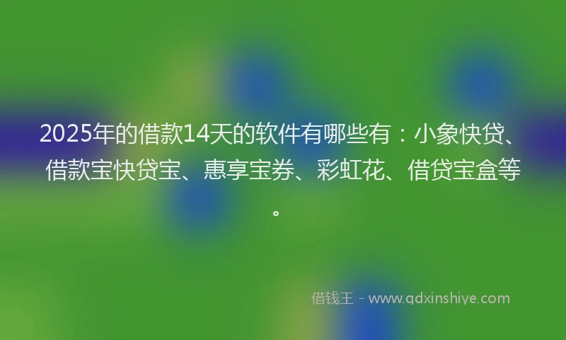 2025年的借款14天的软件有哪些有：小象快贷、借款宝快贷宝、惠享宝券、彩虹花、借贷宝盒等。