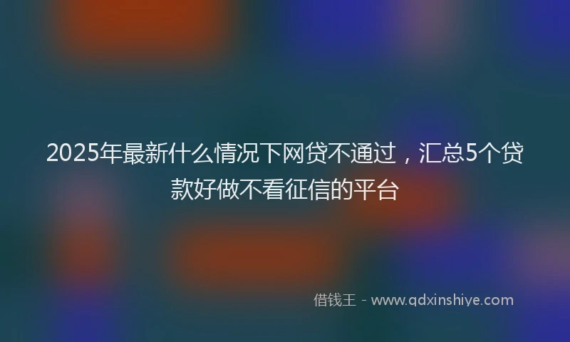 2025年最新什么情况下网贷不通过，汇总5个贷款好做不看征信的平台