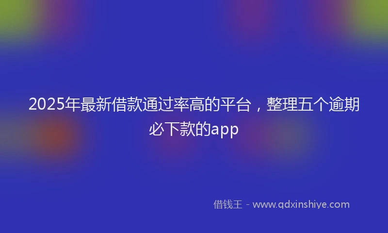 2025年最新借款通过率高的平台，整理五个逾期必下款的app