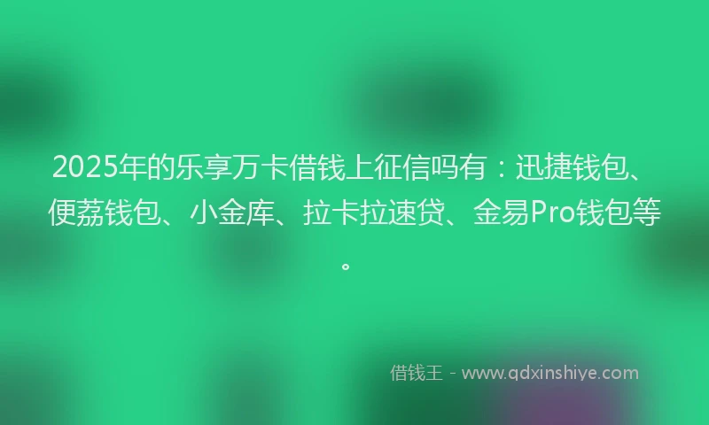 2025年的乐享万卡借钱上征信吗有：迅捷钱包、便荔钱包、小金库、拉卡拉速贷、金易Pro钱包等。