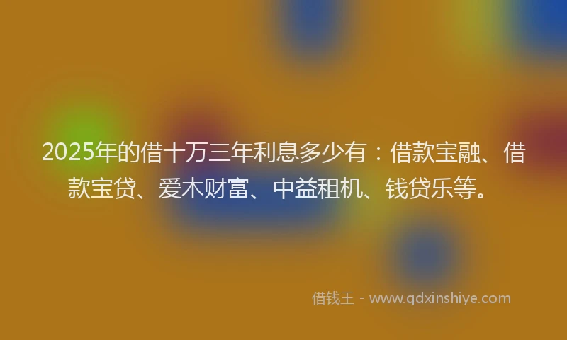 2025年的借十万三年利息多少有：借款宝融、借款宝贷、爱木财富、中益租机、钱贷乐等。