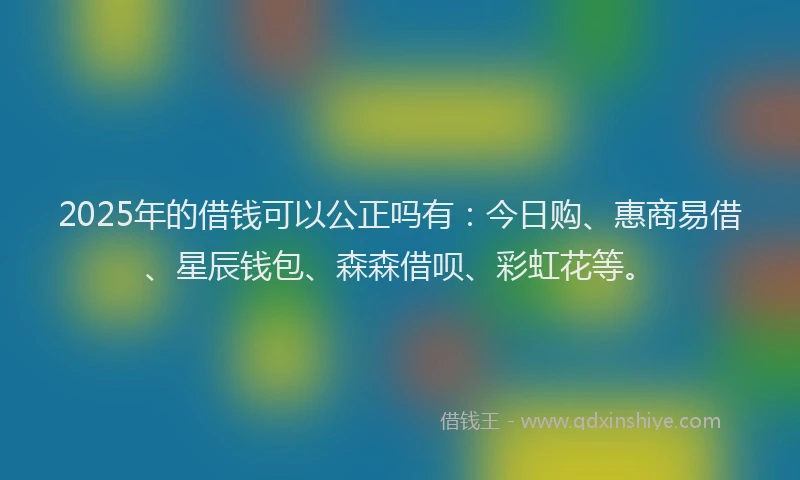 2025年的借钱可以公正吗有：今日购、惠商易借、星辰钱包、森森借呗、彩虹花等。