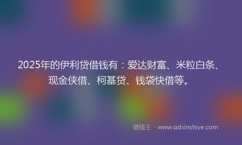 2025年的伊利贷借钱有：爱达财富、米粒白条、现金侠借、柯基贷、钱袋快借等。