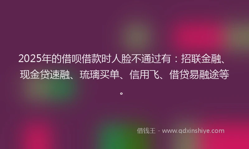 2025年的借呗借款时人脸不通过有：招联金融、现金贷速融、琉璃买单、信用飞、借贷易融途等。