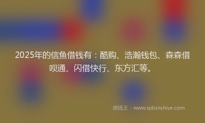 2025年的信鱼借钱有：酷购、浩瀚钱包、森森借呗通、闪借快行、东方汇等。
