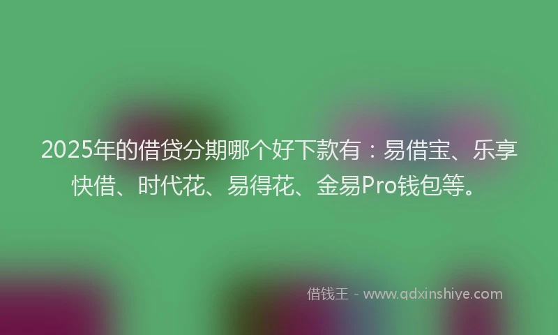 2025年的借贷分期哪个好下款有：易借宝、乐享快借、时代花、易得花、金易Pro钱包等。