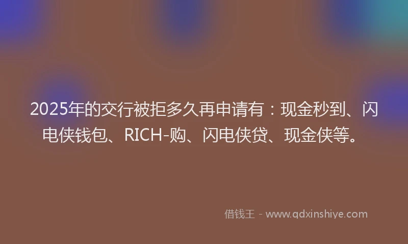 2025年的交行被拒多久再申请有：现金秒到、闪电侠钱包、RICH-购、闪电侠贷、现金侠等。