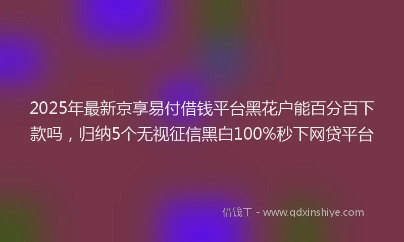 2025年最新京享易付借钱平台黑花户能百分百下款吗，归纳5个无视征信黑白100%秒下网贷平台