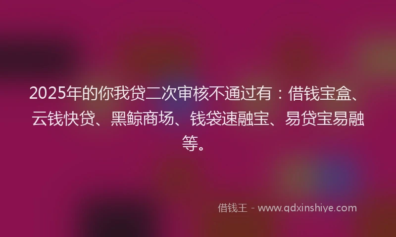 2025年的你我贷二次审核不通过有：借钱宝盒、云钱快贷、黑鲸商场、钱袋速融宝、易贷宝易融等。
