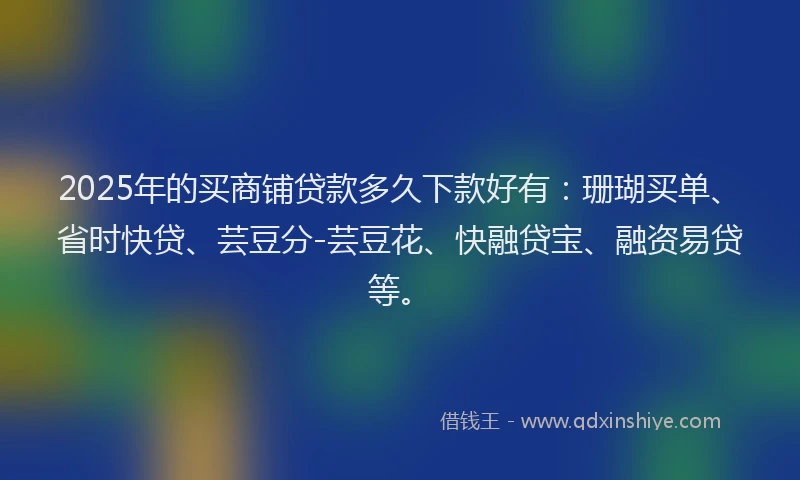 2025年的买商铺贷款多久下款好有：珊瑚买单、省时快贷、芸豆分-芸豆花、快融贷宝、融资易贷等。