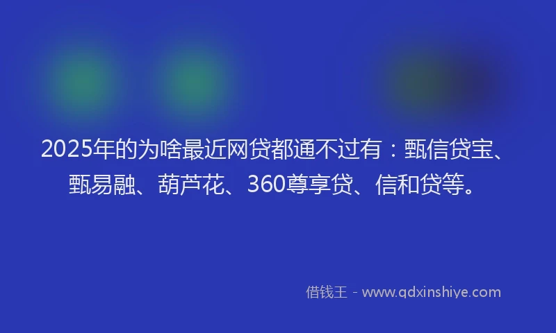 2025年的为啥最近网贷都通不过有：甄信贷宝、甄易融、葫芦花、360尊享贷、信和贷等。