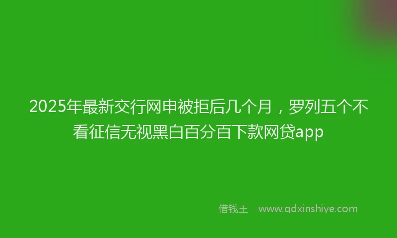 2025年最新交行网申被拒后几个月，罗列五个不看征信无视黑白百分百下款网贷app