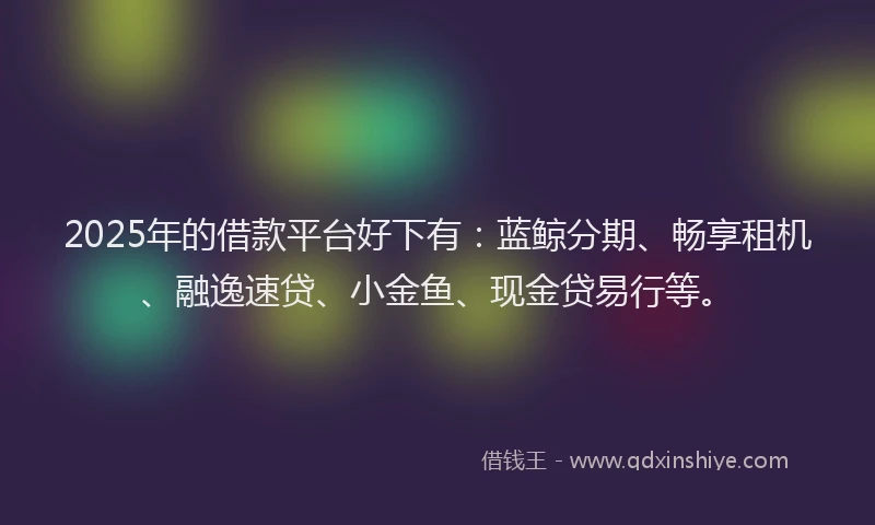 2025年的借款平台好下有：蓝鲸分期、畅享租机、融逸速贷、小金鱼、现金贷易行等。