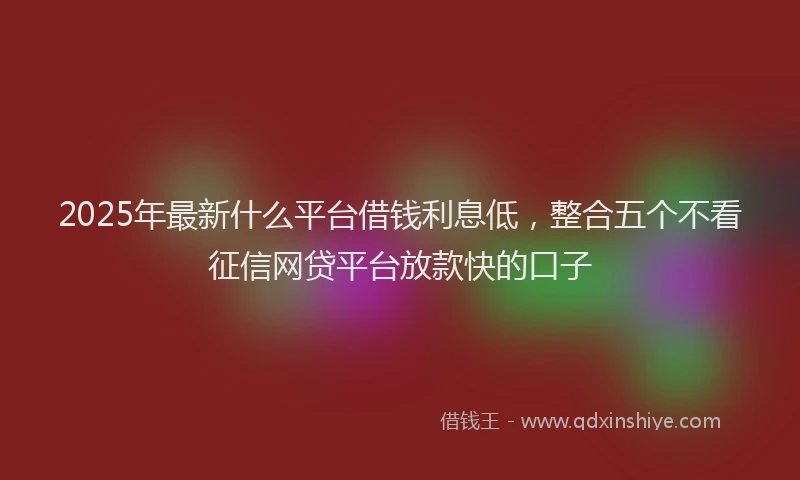 2025年最新什么平台借钱利息低，整合五个不看征信网贷平台放款快的口子