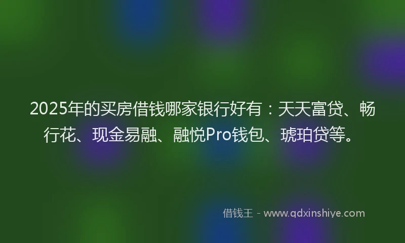 2025年的买房借钱哪家银行好有：天天富贷、畅行花、现金易融、融悦Pro钱包、琥珀贷等。