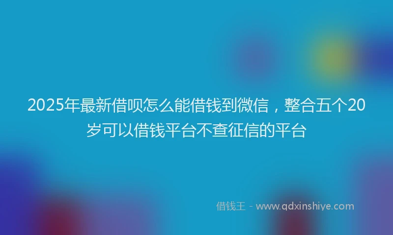 2025年最新借呗怎么能借钱到微信，整合五个20岁可以借钱平台不查征信的平台