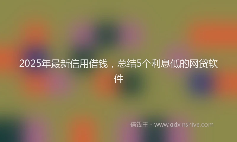 2025年最新信用借钱，总结5个利息低的网贷软件