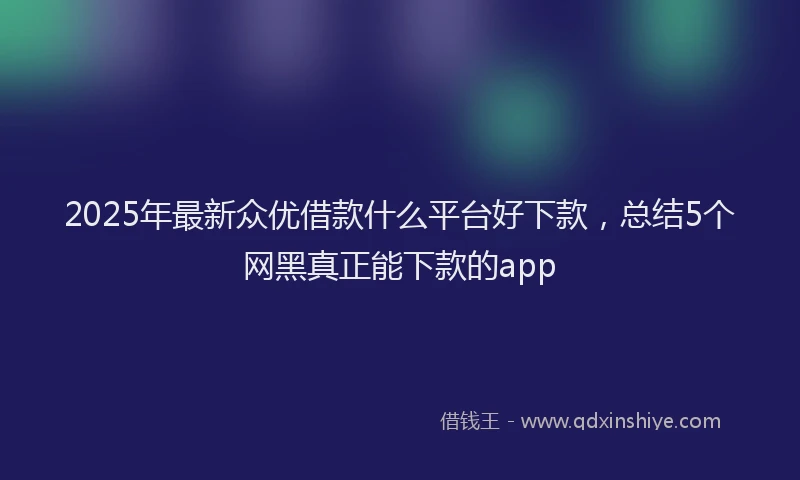 2025年最新众优借款什么平台好下款，总结5个网黑真正能下款的app