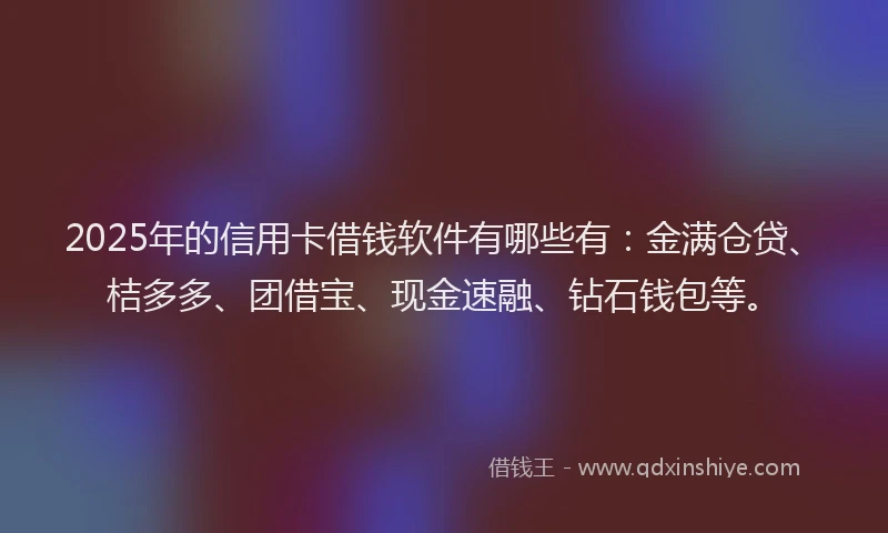 2025年的信用卡借钱软件有哪些有：金满仓贷、桔多多、团借宝、现金速融、钻石钱包等。