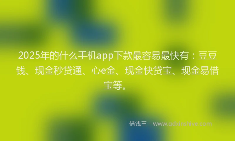 2025年的什么手机app下款最容易最快有：豆豆钱、现金秒贷通、心e金、现金快贷宝、现金易借宝等。