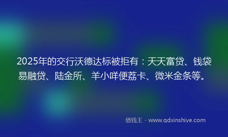 2025年的交行沃德达标被拒有：天天富贷、钱袋易融贷、陆金所、羊小咩便荔卡、微米金条等。