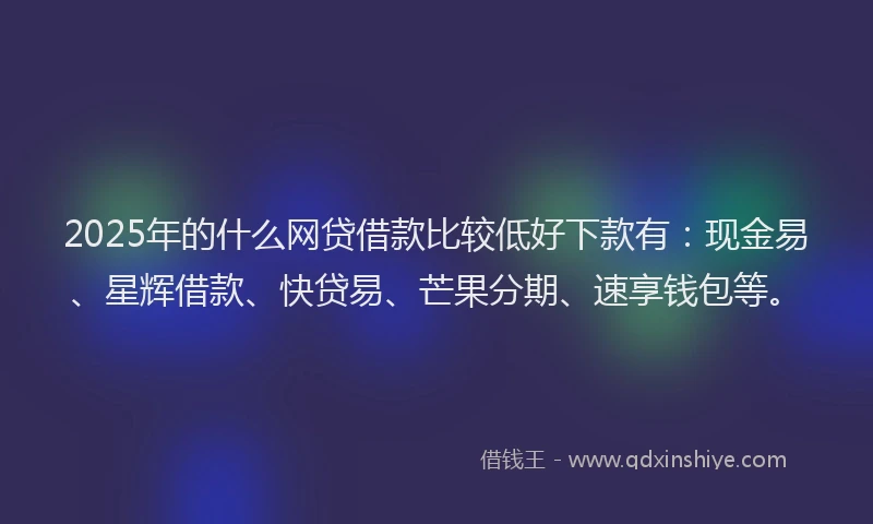 2025年的什么网贷借款比较低好下款有：现金易、星辉借款、快贷易、芒果分期、速享钱包等。