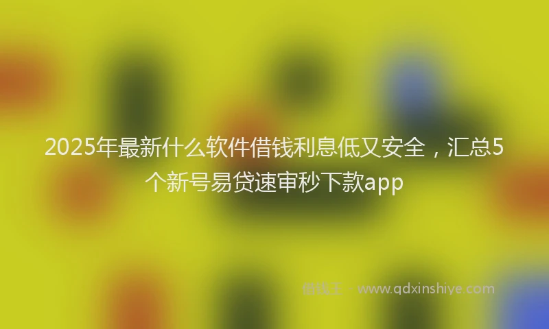 2025年最新什么软件借钱利息低又安全，汇总5个新号易贷速审秒下款app