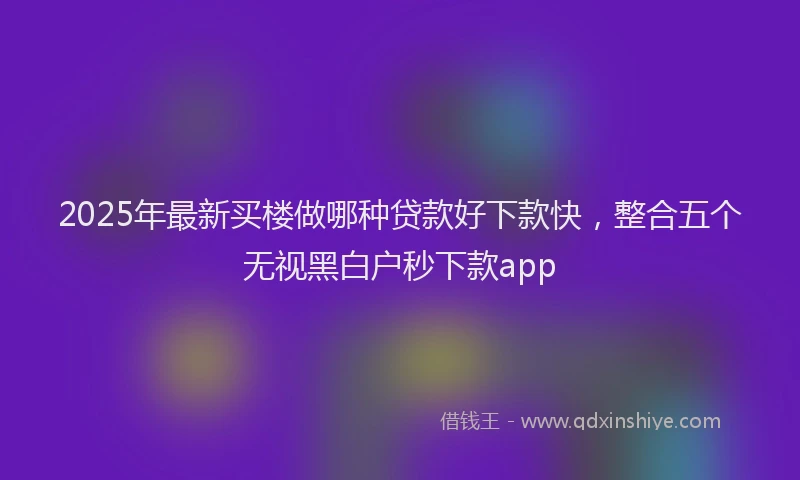 2025年最新买楼做哪种贷款好下款快，整合五个无视黑白户秒下款app