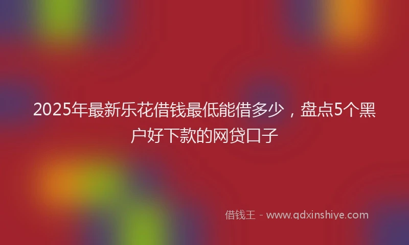 2025年最新乐花借钱最低能借多少，盘点5个黑户好下款的网贷口子
