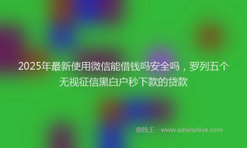 2025年最新使用微信能借钱吗安全吗，罗列五个无视征信黑白户秒下款的贷款