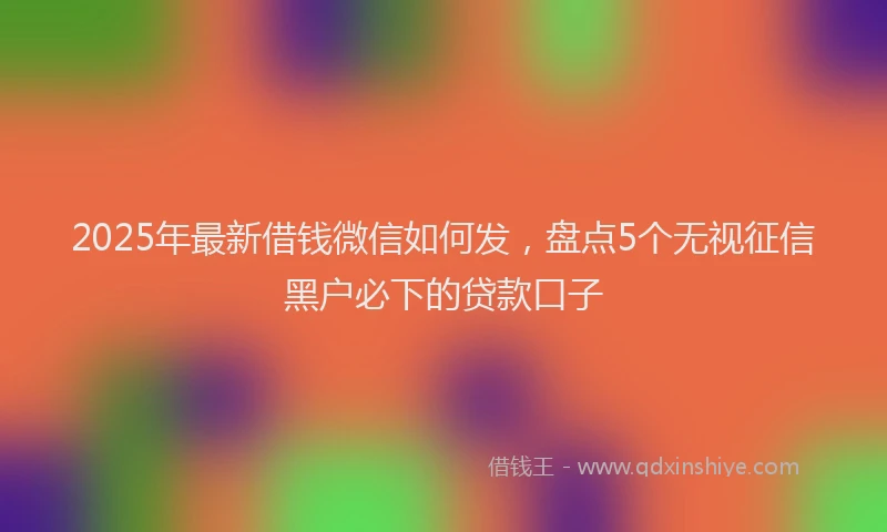 2025年最新借钱微信如何发，盘点5个无视征信黑户必下的贷款口子