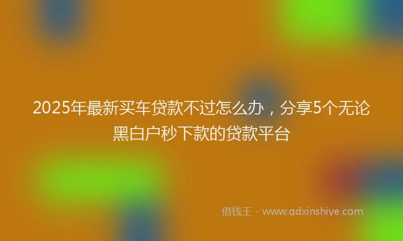 2025年最新买车贷款不过怎么办，分享5个无论黑白户秒下款的贷款平台