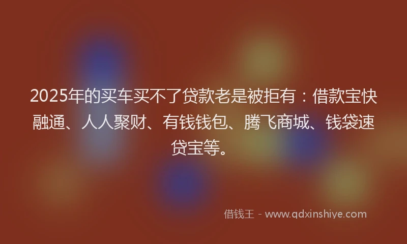 2025年的买车买不了贷款老是被拒有：借款宝快融通、人人聚财、有钱钱包、腾飞商城、钱袋速贷宝等。