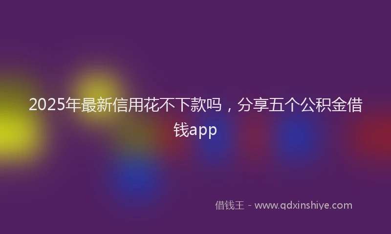 2025年最新信用花不下款吗，分享五个公积金借钱app