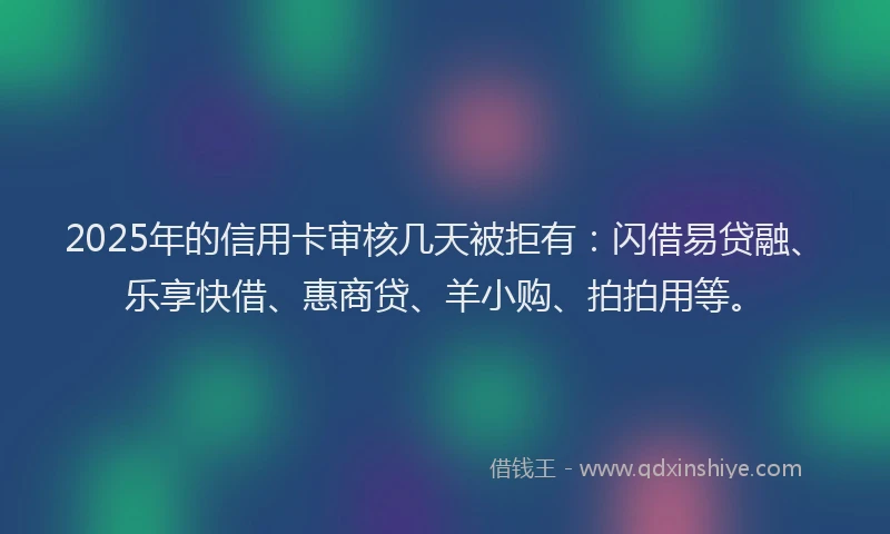 2025年的信用卡审核几天被拒有：闪借易贷融、乐享快借、惠商贷、羊小购、拍拍用等。